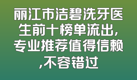丽江市洁碧洗牙医生前十榜单流出，专业推荐值得信赖，不容错过