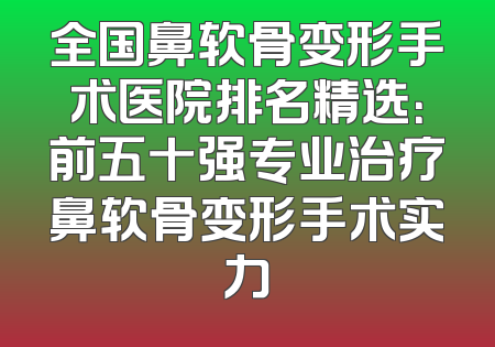 全国鼻软骨变形手术医院排名精选：前五十强专业治疗鼻软骨变形手术实力