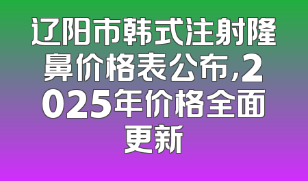 辽阳市韩式注射隆鼻价格表公布，2025年价格全面更新