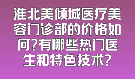 淮北美倾城医疗美容门诊部的价格如何？有哪些热门医生和特色技术？