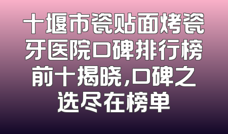 十堰市瓷贴面烤瓷牙医院口碑排行榜前十揭晓，口碑之选尽在榜单
