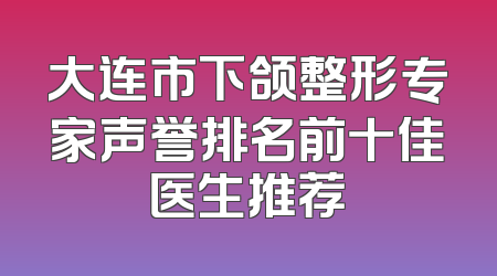 大连市下颌整形专家声誉排名前十佳医生推荐