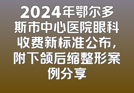 2024年鄂尔多斯市中心医院眼科收费新标准公布，附下颌后缩整形案例分享