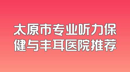 太原市专业听力保健与丰耳医院推荐