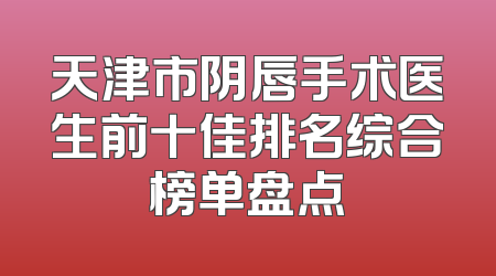 天津市阴唇手术医生前十佳排名综合榜单盘点
