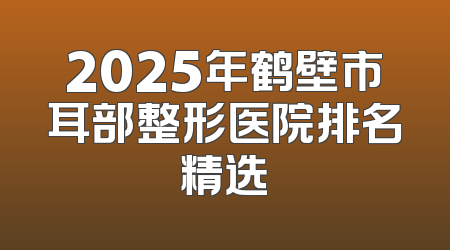 2025年鹤壁市耳部整形医院排名精选