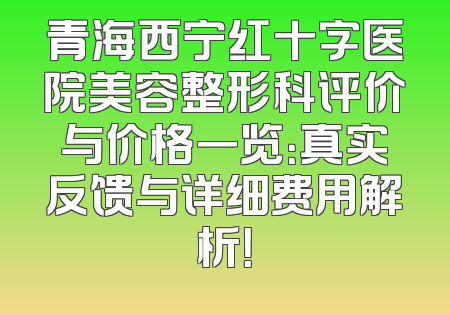 青海西宁红十字医院美容整形科评价与价格一览：真实反馈与详细费用解析！