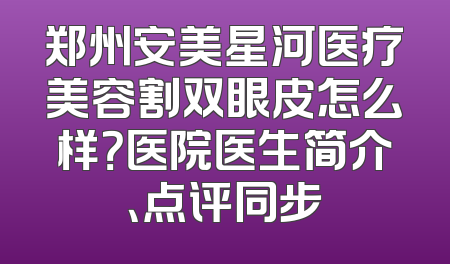 郑州安美星河医疗美容割双眼皮怎么样？医院医生简介、点评同步
