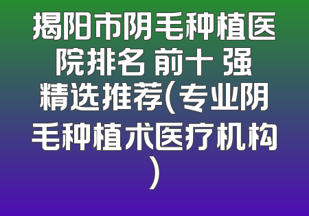揭阳市阴毛种植医院排名 前十 强精选推荐（专业阴毛种植术医疗机构）