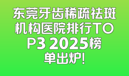 东莞牙齿稀疏祛斑机构医院排行TOP3 2025榜单出炉！