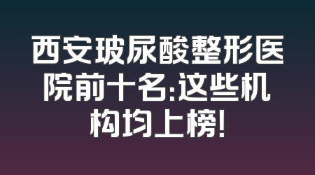 西安玻尿酸整形医院前十名：这些机构均上榜！