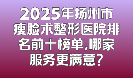 2025年扬州市瘦脸术整形医院排名前十榜单，哪家服务更满意？