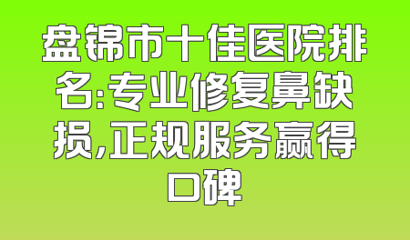 盘锦市十佳医院排名：专业修复鼻缺损，正规服务赢得口碑