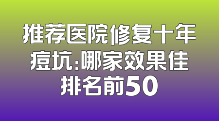 推荐医院修复十年痘坑：哪家效果佳排名前50