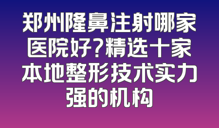 郑州隆鼻注射哪家医院好？精选十家本地整形技术实力强的机构