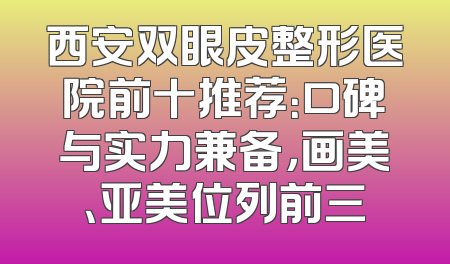 西安双眼皮整形医院前十推荐：口碑与实力兼备，画美、亚美位列前三