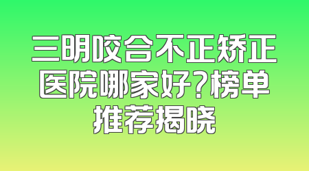 三明咬合不正矫正医院哪家好？榜单推荐揭晓