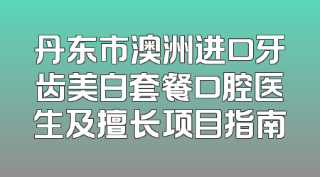 丹东市澳洲进口牙齿美白套餐口腔医生及擅长项目指南
