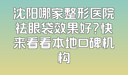沈阳哪家整形医院祛眼袋效果好？快来看看本地口碑机构