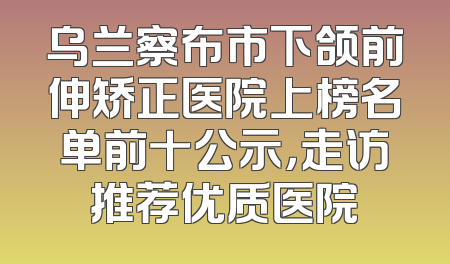乌兰察布市下颌前伸矫正医院上榜名单前十公示，走访推荐优质医院