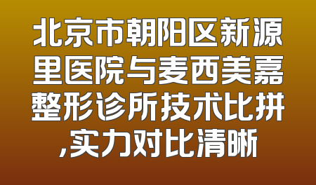 北京市朝阳区新源里医院与麦西美嘉整形诊所技术比拼，实力对比清晰