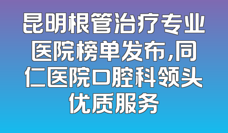 昆明根管治疗专业医院榜单发布，同仁医院口腔科领头优质服务