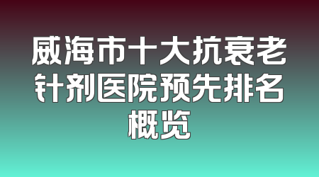 威海市十大抗衰老针剂医院预先排名概览