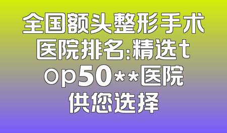 全国额头整形手术医院排名：精选top50**医院供您选择