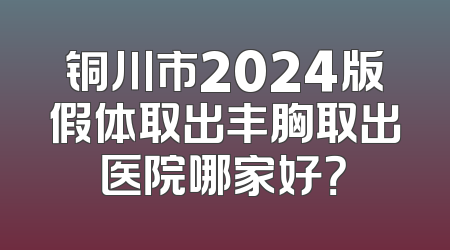 铜川市2024版假体取出丰胸取出医院哪家好？