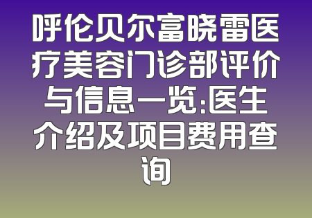 呼伦贝尔富晓雷医疗美容门诊部评价与信息一览：医生介绍及项目费用查询