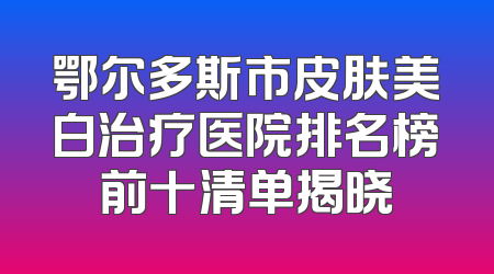 鄂尔多斯市皮肤美白治疗医院排名榜前十清单揭晓