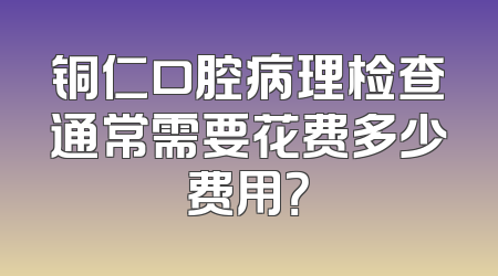 铜仁口腔病理检查通常需要花费多少费用？