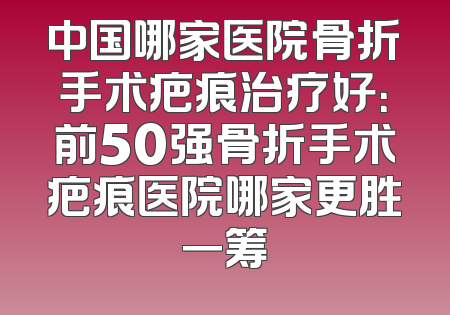 中国哪家医院骨折手术疤痕治疗好：前50强骨折手术疤痕医院哪家更胜一筹