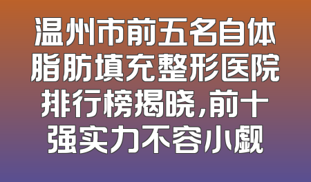 温州市前五名自体脂肪填充整形医院排行榜揭晓，前十强实力不容小觑