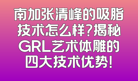南加张清峰的吸脂技术怎么样？揭秘GRL艺术体雕的四大技术优势！
