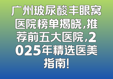 广州玻尿酸丰眼窝医院榜单揭晓，推荐前五大医院，2025年精选医美指南！