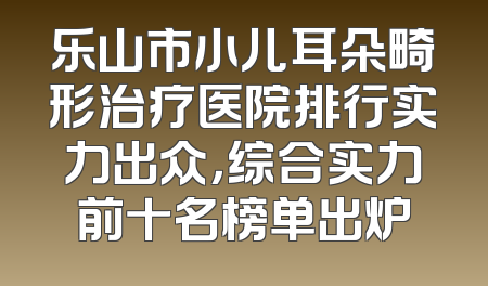 乐山市小儿耳朵畸形治疗医院排行实力出众，综合实力前十名榜单出炉