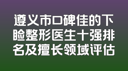 遵义市口碑佳的下睑整形医生十强排名及擅长领域评估