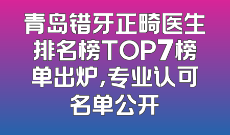 青岛错牙正畸医生排名榜TOP7榜单出炉，专业认可名单公开