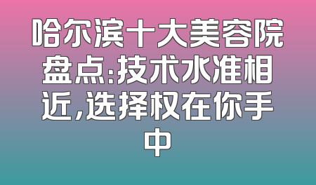 哈尔滨十大美容院盘点：技术水准相近，选择权在你手中