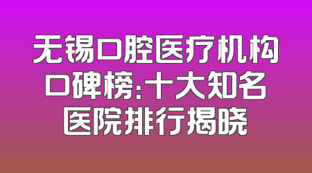 无锡口腔医疗机构口碑榜：十大知名医院排行揭晓