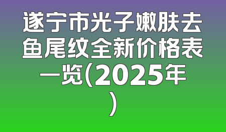 遂宁市光子嫩肤去鱼尾纹全新价格表一览（2025年）