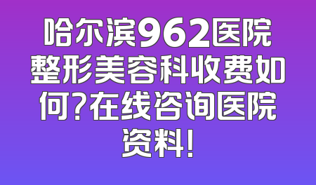 哈尔滨962医院整形美容科收费如何？在线咨询医院资料！
