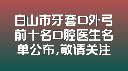 白山市牙套口外弓前十名口腔医生名单公布，敬请关注