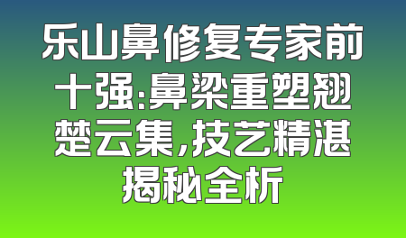 乐山鼻修复专家前十强：鼻梁重塑翘楚云集，技艺精湛揭秘全析