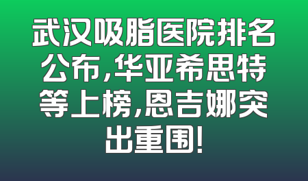 武汉吸脂医院排名公布，华亚希思特等上榜，恩吉娜突出重围！