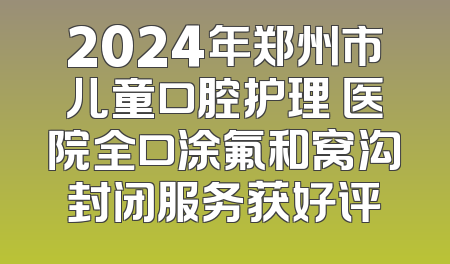2024年郑州市儿童口腔护理 医院全口涂氟和窝沟封闭服务获好评