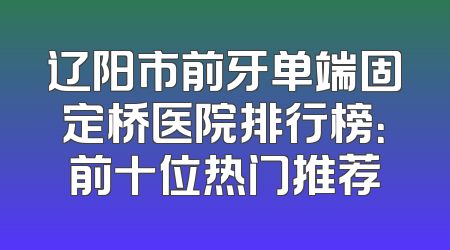 辽阳市前牙单端固定桥医院排行榜：前十位热门推荐