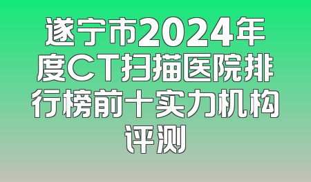 遂宁市2024年度CT扫描医院排行榜前十实力机构评测