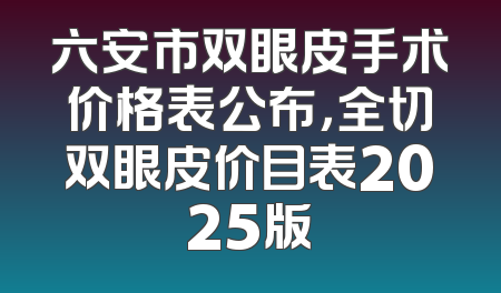 六安市双眼皮手术价格表公布，全切双眼皮价目表2025版
